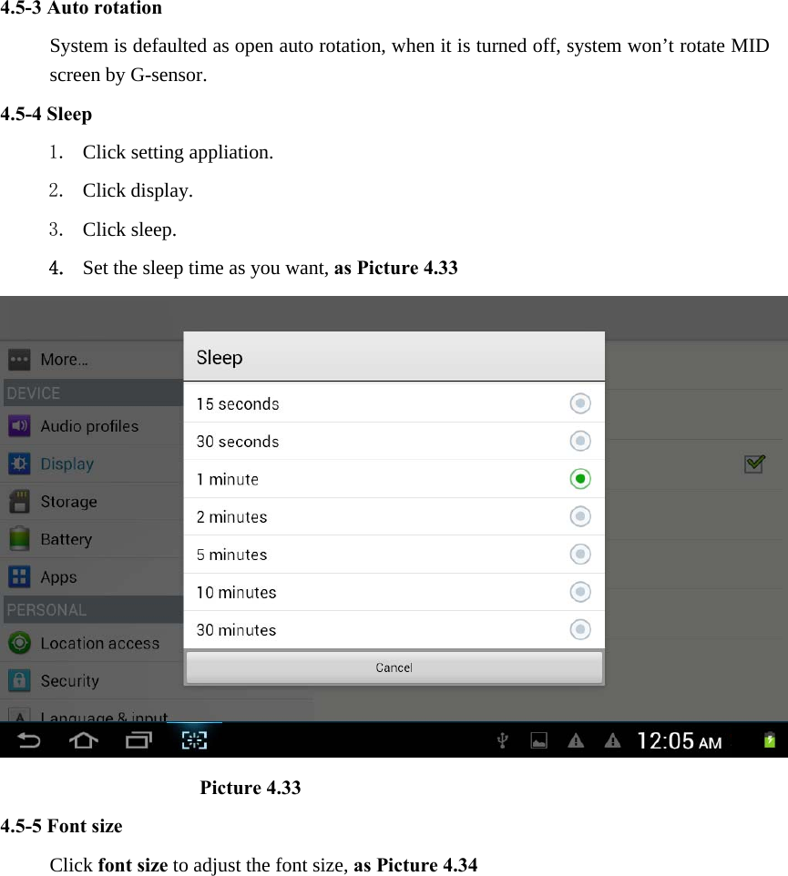 4.5-3 Auto rotation System is defaulted as open auto rotation, when it is turned off, system won’t rotate MID screen by G-sensor. 4.5-4 Sleep 1. Click setting appliation. 2. Click display. 3. Click sleep. 4. Set the sleep time as you want, as Picture 4.33                      Picture 4.33 4.5-5 Font size Click font size to adjust the font size, as Picture 4.34 