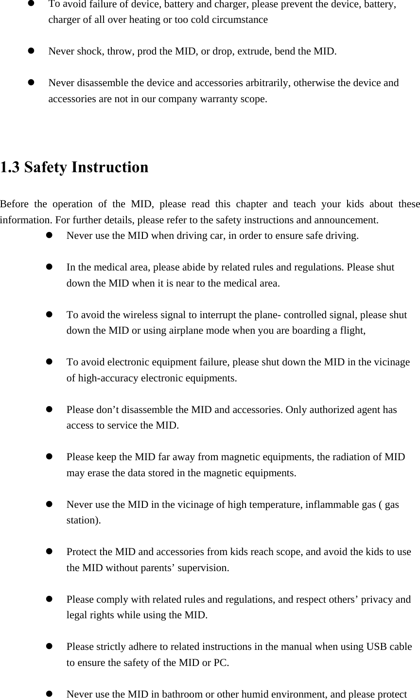 z To avoid failure of device, battery and charger, please prevent the device, battery, charger of all over heating or too cold circumstance  z Never shock, throw, prod the MID, or drop, extrude, bend the MID.  z Never disassemble the device and accessories arbitrarily, otherwise the device and accessories are not in our company warranty scope.   1.3 Safety Instruction     Before the operation of the MID, please read this chapter and teach your kids about these information. For further details, please refer to the safety instructions and announcement. z Never use the MID when driving car, in order to ensure safe driving.  z In the medical area, please abide by related rules and regulations. Please shut down the MID when it is near to the medical area.  z To avoid the wireless signal to interrupt the plane- controlled signal, please shut down the MID or using airplane mode when you are boarding a flight,    z To avoid electronic equipment failure, please shut down the MID in the vicinage of high-accuracy electronic equipments.  z Please don’t disassemble the MID and accessories. Only authorized agent has access to service the MID.  z Please keep the MID far away from magnetic equipments, the radiation of MID may erase the data stored in the magnetic equipments.  z Never use the MID in the vicinage of high temperature, inflammable gas ( gas station).   z Protect the MID and accessories from kids reach scope, and avoid the kids to use the MID without parents’ supervision.  z Please comply with related rules and regulations, and respect others’ privacy and legal rights while using the MID.  z Please strictly adhere to related instructions in the manual when using USB cable to ensure the safety of the MID or PC.  z Never use the MID in bathroom or other humid environment, and please protect 
