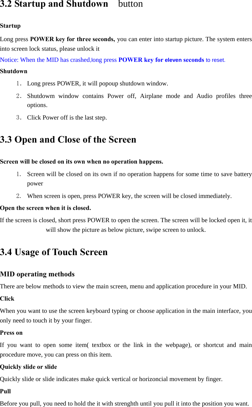 3.2 Startup and Shutdown   button   Startup Long press POWER key for three seconds, you can enter into startup picture. The system enters into screen lock status, please unlock it Notice: When the MID has crashed,long press POWER key for eleven seconds to reset. Shutdown 1． Long press POWER, it will popoup shutdown window. 2． Shutdowm window contains Power off, Airplane mode and Audio profiles three options. 3． Click Power off is the last step. 3.3 Open and Close of the Screen Screen will be closed on its own when no operation happens. 1. Screen will be closed on its own if no operation happens for some time to save battery power  2. When screen is open, press POWER key, the screen will be closed immediately. Open the screen when it is closed. If the screen is closed, short press POWER to open the screen. The screen will be locked open it, it will show the picture as below picture, swipe screen to unlock. 3.4 Usage of Touch Screen MID operating methods There are below methods to view the main screen, menu and application procedure in your MID. Click  When you want to use the screen keyboard typing or choose application in the main interface, you only need to touch it by your finger. Press on If you want to open some item( textbox or the link in the webpage), or shortcut and main procedure move, you can press on this item. Quickly slide or slide Quickly slide or slide indicates make quick vertical or horizoncial movement by finger.   Pull  Before you pull, you need to hold the it with strenghth until you pull it into the position you want. 