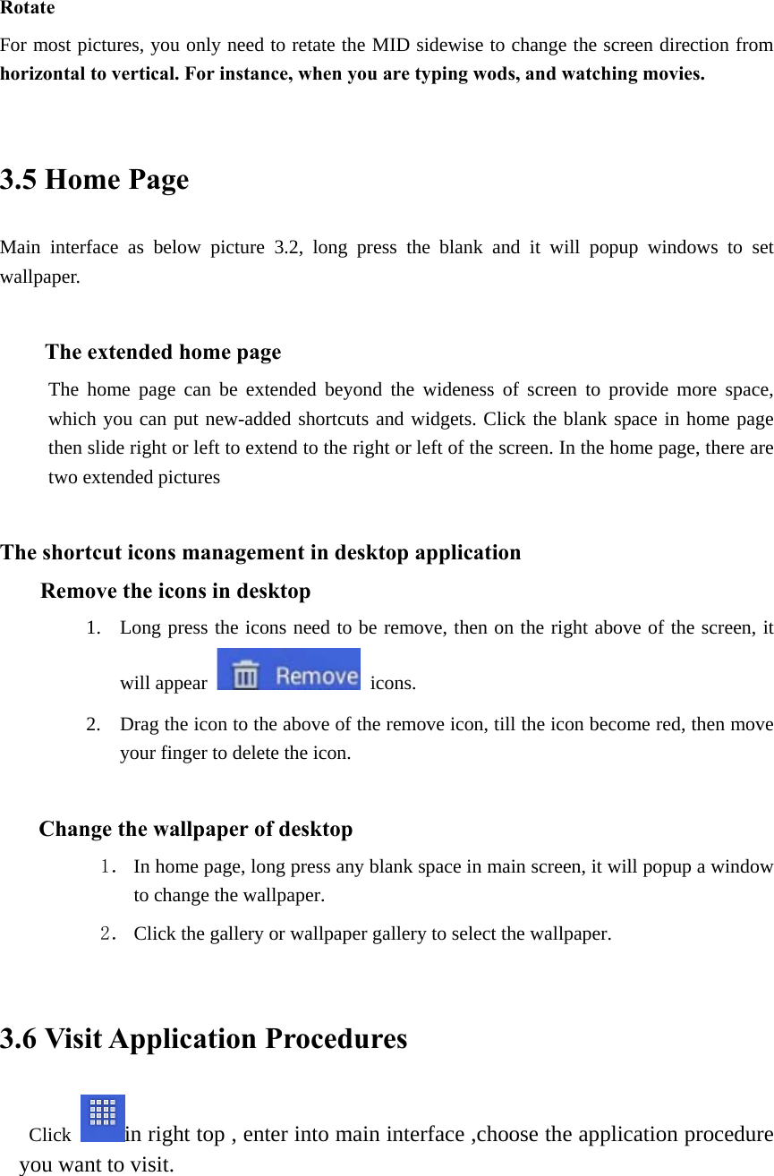 Rotate For most pictures, you only need to retate the MID sidewise to change the screen direction from horizontal to vertical. For instance, when you are typing wods, and watching movies.  3.5 Home Page Main interface as below picture 3.2, long press the blank and it will popup windows to set wallpaper.  The extended home page    The home page can be extended beyond the wideness of screen to provide more space, which you can put new-added shortcuts and widgets. Click the blank space in home page then slide right or left to extend to the right or left of the screen. In the home page, there are two extended pictures                         The shortcut icons management in desktop application Remove the icons in desktop 1. Long press the icons need to be remove, then on the right above of the screen, it will appear   icons. 2. Drag the icon to the above of the remove icon, till the icon become red, then move your finger to delete the icon.  Change the wallpaper of desktop 1． In home page, long press any blank space in main screen, it will popup a window to change the wallpaper.   2． Click the gallery or wallpaper gallery to select the wallpaper.  3.6 Visit Application Procedures Click  in right top , enter into main interface ,choose the application procedure you want to visit.  