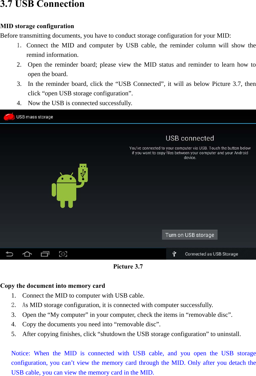 3.7 USB Connection MID storage configuration Before transmitting documents, you have to conduct storage configuration for your MID:   1. Connect the MID and computer by USB cable, the reminder column will show the remind information. 2. Open the reminder board; please view the MID status and reminder to learn how to open the board. 3. In the reminder board, click the “USB Connected”, it will as below Picture 3.7, then click “open USB storage configuration”. 4. Now the USB is connected successfully.  Picture 3.7  Copy the document into memory card 1. Connect the MID to computer with USB cable. 2. As MID storage configuration, it is connected with computer successfully.   3. Open the “My computer” in your computer, check the items in “removable disc”. 4. Copy the documents you need into “removable disc”. 5. After copying finishes, click “shutdown the USB storage configuration” to uninstall.  Notice: When the MID is connected with USB cable, and you open the USB storage configuration, you can’t view the memory card through the MID. Only after you detach the USB cable, you can view the memory card in the MID.   