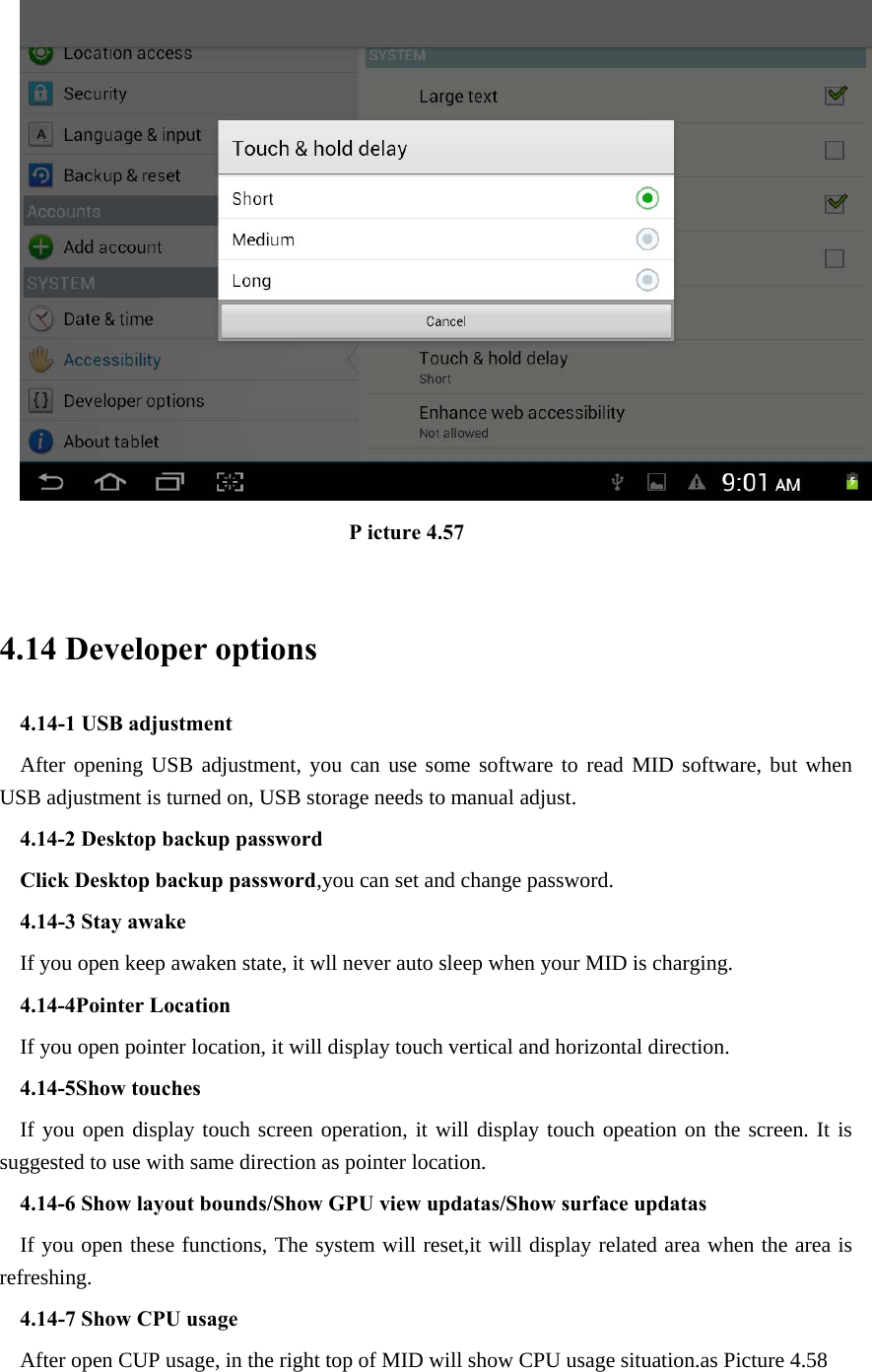                                 P icture 4.57  4.14 Developer options 4.14-1 USB adjustment   After opening USB adjustment, you can use some software to read MID software, but when USB adjustment is turned on, USB storage needs to manual adjust. 4.14-2 Desktop backup password Click Desktop backup password,you can set and change password. 4.14-3 Stay awake If you open keep awaken state, it wll never auto sleep when your MID is charging. 4.14-4Pointer Location If you open pointer location, it will display touch vertical and horizontal direction. 4.14-5Show touches If you open display touch screen operation, it will display touch opeation on the screen. It is suggested to use with same direction as pointer location. 4.14-6 Show layout bounds/Show GPU view updatas/Show surface updatas If you open these functions, The system will reset,it will display related area when the area is refreshing. 4.14-7 Show CPU usage After open CUP usage, in the right top of MID will show CPU usage situation.as Picture 4.58 