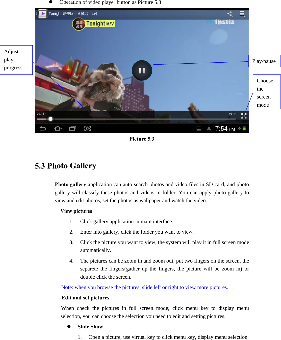 z Operation of video player button as Picture 5.3  Picture 5.3  5.3 Photo Gallery Photo gallery application can auto search photos and video files in SD card, and photo gallery will classify these photos and videos in folder. You can apply photo gallery to view and edit photos, set the photos as wallpaper and watch the video. View pictures 1. Click gallery application in main interface. 2. Enter into gallery, click the folder you want to view. 3. Click the picture you want to view, the system will play it in full screen mode automatically.  4. The pictures can be zoom in and zoom out, put two fingers on the screen, the separete the fingers(gather up the fingers, the picture will be zoom in) or double click the screen. Note: when you browse the pictures, slide left or right to view more pictures.         Edit and set pictures           When check the pictures in full screen mode, click menu key to display menu selection, you can choose the selection you need to edit and setting pictures. z Slide Show 1. Open a picture, use virtual key to click menu key, display menu selection. Choose the screen modeAdjust play progress  Play/pause 