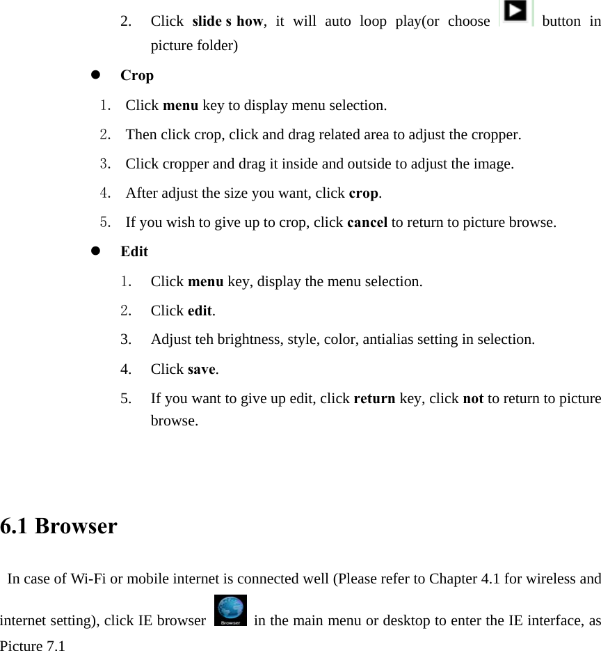 2. Click  slide s how, it will auto loop play(or choose   button in picture folder) z Crop 1. Click menu key to display menu selection. 2. Then click crop, click and drag related area to adjust the cropper. 3. Click cropper and drag it inside and outside to adjust the image. 4. After adjust the size you want, click crop. 5. If you wish to give up to crop, click cancel to return to picture browse. z Edit 1. Click menu key, display the menu selection.   2. Click edit. 3. Adjust teh brightness, style, color, antialias setting in selection.   4. Click save. 5. If you want to give up edit, click return key, click not to return to picture browse.   6.1 Browser  In case of Wi-Fi or mobile internet is connected well (Please refer to Chapter 4.1 for wireless and internet setting), click IE browser  in the main menu or desktop to enter the IE interface, as Picture 7.1                