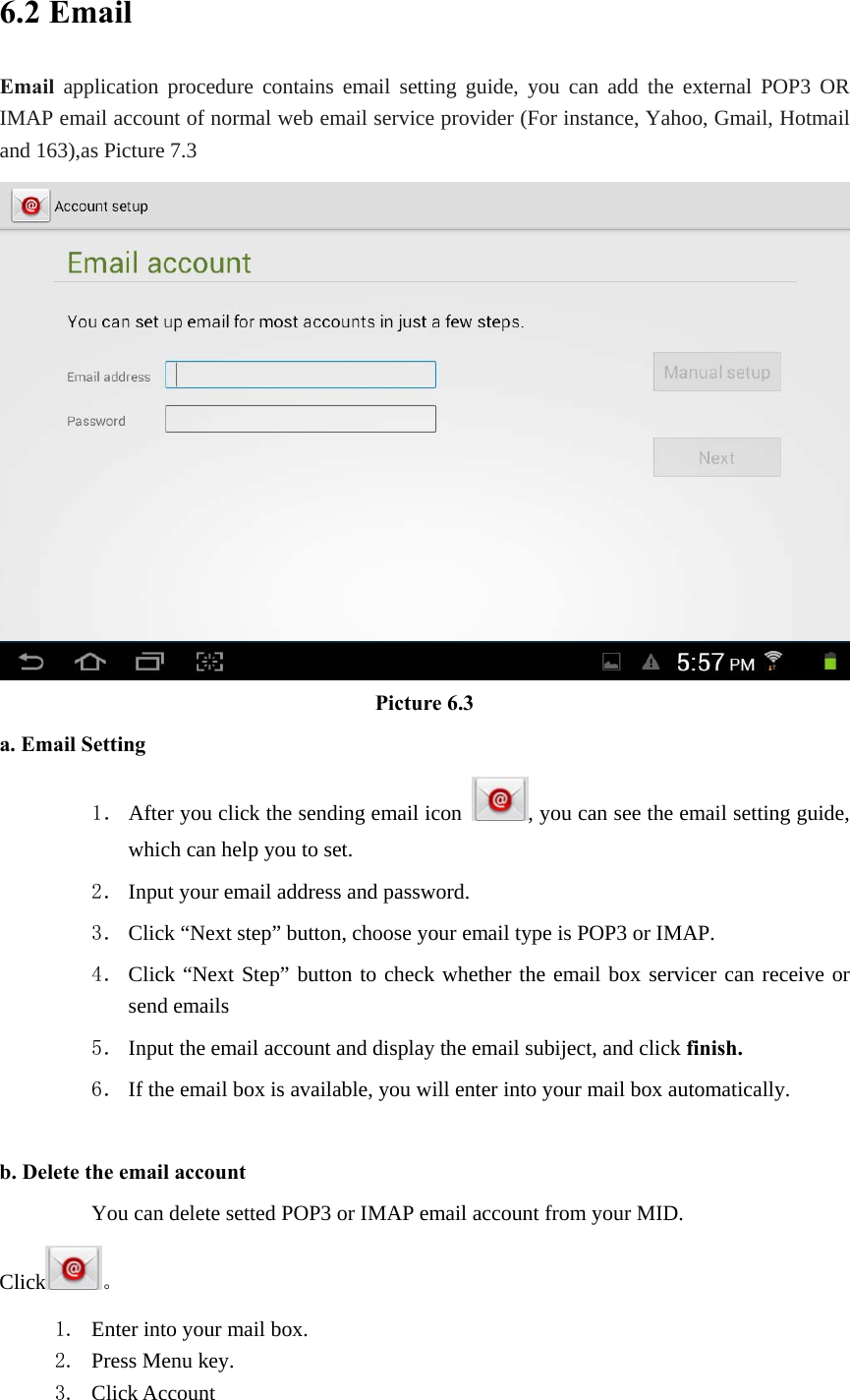 6.2 Email Email application procedure contains email setting guide, you can add the external POP3 OR IMAP email account of normal web email service provider (For instance, Yahoo, Gmail, Hotmail and 163),as Picture 7.3  Picture 6.3 a. Email Setting 1． After you click the sending email icon  , you can see the email setting guide, which can help you to set.   2． Input your email address and password. 3． Click “Next step” button, choose your email type is POP3 or IMAP. 4． Click “Next Step” button to check whether the email box servicer can receive or send emails 5． Input the email account and display the email subiject, and click finish. 6． If the email box is available, you will enter into your mail box automatically.  b. Delete the email account You can delete setted POP3 or IMAP email account from your MID. Click 。 1. Enter into your mail box. 2. Press Menu key. 3. Click Account 