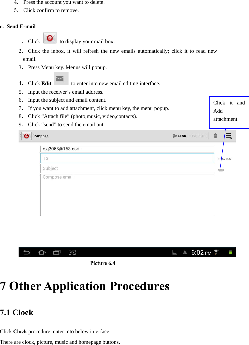 4. Press the account you want to delete. 5. Click confirm to remove.  c. Send E-mail 1． Click   to display your mail box. 2． Click the inbox, it will refresh the new emails automatically; click it to read new email. 3． Press Menu key. Menus will popup. 4． Click Edit  to enter into new email editing interface. 5． Input the receiver’s email address.   6． Input the subject and email content. 7． If you want to add attachment, click menu key, the menu popup. 8． Click “Attach file” (photo,music, video,contacts). 9． Click “send” to send the email out.                            Picture 6.4 7 Other Application Procedures 7.1 Clock Click Clock procedure, enter into below interface   There are clock, picture, music and homepage buttons. Click it and Add attachment 