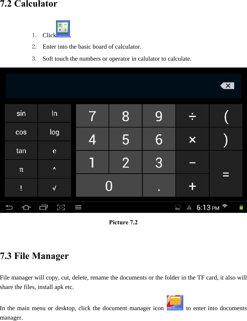 7.2 Calculator 1. Click. 2. Enter into the basic board of calculator. 3. Soft touch the numbers or operator in calulator to calculate.    Picture 7.2  7.3 File Manager File manager will copy, cut, delete, rename the documents or the folder in the TF card, it also will share the files, install apk etc. In the main menu or desktop, click the document manager icon   to enter into documents manager. 