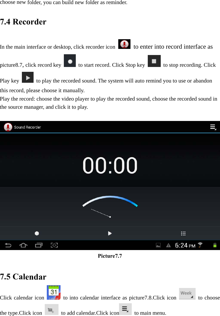 choose new folder, you can build new folder as reminder. 7.4 Recorder In the main interface or desktop, click recorder icon  to enter into record interface as picture8.7, click record key   to start record. Click Stop key   to stop recording. Click Play key   to play the recorded sound. The system will auto remind you to use or abandon this record, please choose it manually. Play the record: choose the video player to play the recorded sound, choose the recorded sound in the source manager, and click it to play.        Picture7.7  7.5 Calendar Click calendar icon   to into calendar interface as picture7.8.Click icon   to choose the type.Click icon   to add calendar.Click icon  to main menu. 