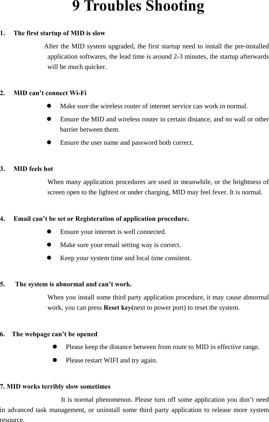 9 Troubles Shooting 1. The first startup of MID is slow                  After the MID system upgraded, the first startup need to install the pre-installed application softwares, the lead time is around 2-3 minutes, the startup afterwards will be much quicker.  2. MID can’t connect Wi-Fi z Make sure the wireless router of internet service can work in normal. z Ensure the MID and wireless router in certain distance, and no wall or other barrier between them. z Ensure the user name and password both correct.  3. MID feels hot When many application procedures are used in meanwhile, or the brightness of screen open to the lightest or under charging, MID may feel fever. It is normal.  4. Email can’t be set or Registeration of application procedure. z Ensure your internet is well connected. z Make sure your email setting way is correct. z Keep your system time and local time consitent.    5.      The system is abnormal and can’t work. When you install some third party application procedure, it may cause abnormal work, you can press Reset key(next to power port) to reset the system.    6.    The webpage can’t be opened z Please keep the distance between from route to MID in effective range. z Please restart WIFI and try again.  7. MID works terribly slow sometimes It is normal phenomenon. Please turn off some application you don’t need in advanced task management, or uninstall some third party application to release more system resource. 