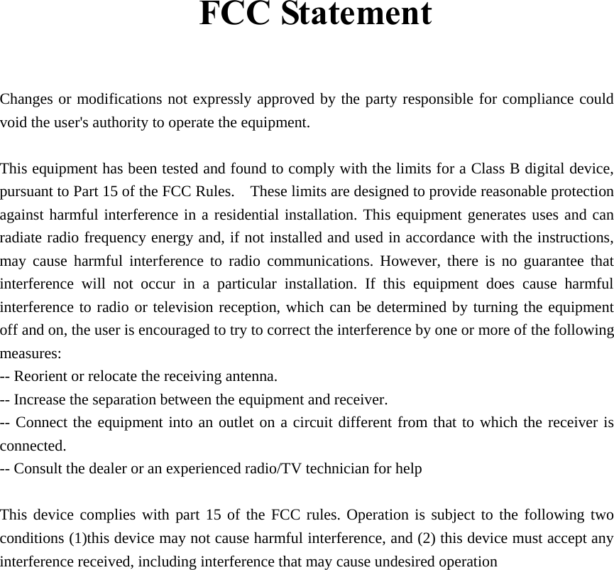 FCC Statement   Changes or modifications not expressly approved by the party responsible for compliance could void the user&apos;s authority to operate the equipment.      This equipment has been tested and found to comply with the limits for a Class B digital device, pursuant to Part 15 of the FCC Rules.    These limits are designed to provide reasonable protection against harmful interference in a residential installation. This equipment generates uses and can radiate radio frequency energy and, if not installed and used in accordance with the instructions, may cause harmful interference to radio communications. However, there is no guarantee that interference will not occur in a particular installation. If this equipment does cause harmful interference to radio or television reception, which can be determined by turning the equipment off and on, the user is encouraged to try to correct the interference by one or more of the following measures:  -- Reorient or relocate the receiving antenna.     -- Increase the separation between the equipment and receiver.     -- Connect the equipment into an outlet on a circuit different from that to which the receiver is connected.   -- Consult the dealer or an experienced radio/TV technician for help      This device complies with part 15 of the FCC rules. Operation is subject to the following two conditions (1)this device may not cause harmful interference, and (2) this device must accept any interference received, including interference that may cause undesired operation      