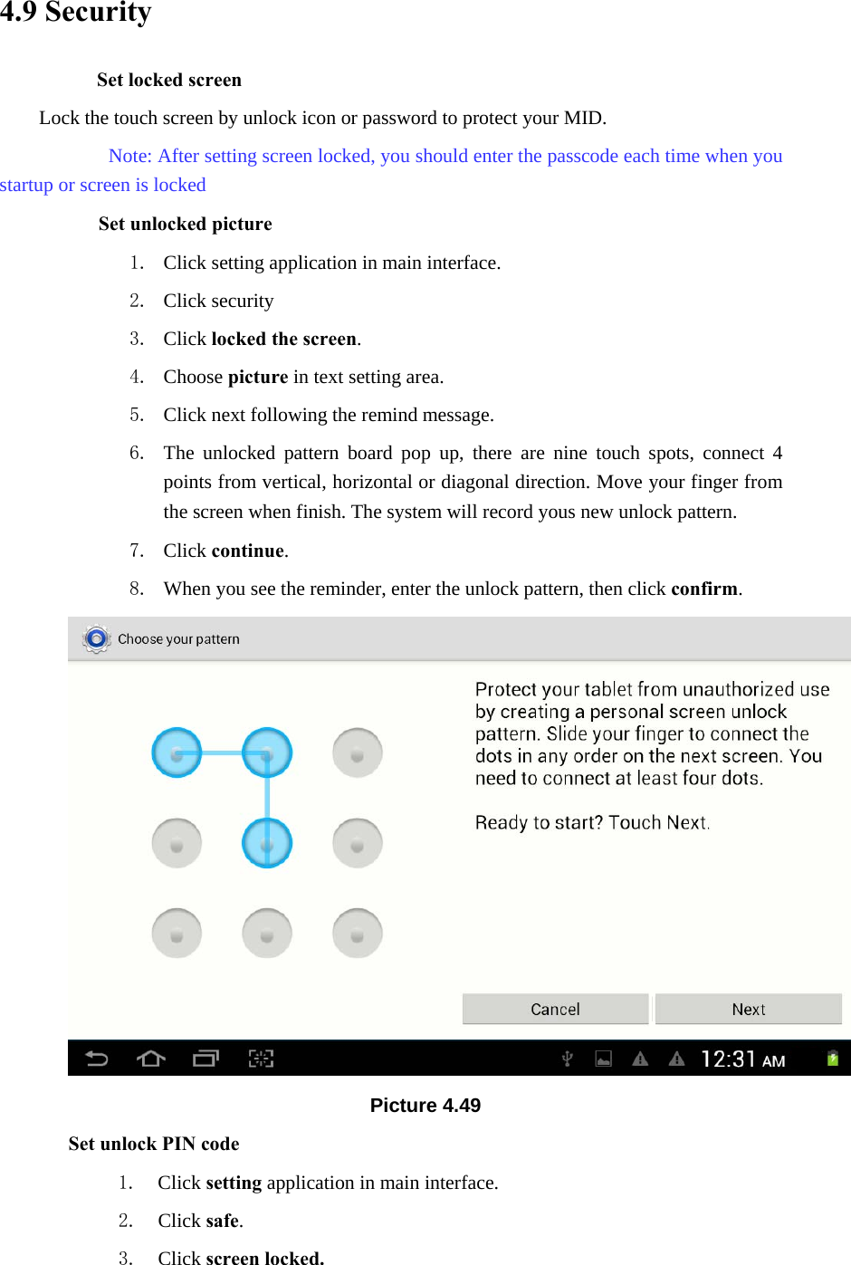 4.9 Security Set locked screen Lock the touch screen by unlock icon or password to protect your MID.     Note: After setting screen locked, you should enter the passcode each time when you startup or screen is locked         Set unlocked picture 1. Click setting application in main interface. 2. Click security 3. Click locked the screen.  4. Choose picture in text setting area. 5. Click next following the remind message. 6. The unlocked pattern board pop up, there are nine touch spots, connect 4 points from vertical, horizontal or diagonal direction. Move your finger from the screen when finish. The system will record yous new unlock pattern. 7. Click continue. 8. When you see the reminder, enter the unlock pattern, then click confirm.  Picture 4.49 Set unlock PIN code 1. Click setting application in main interface. 2. Click safe. 3. Click screen locked. 