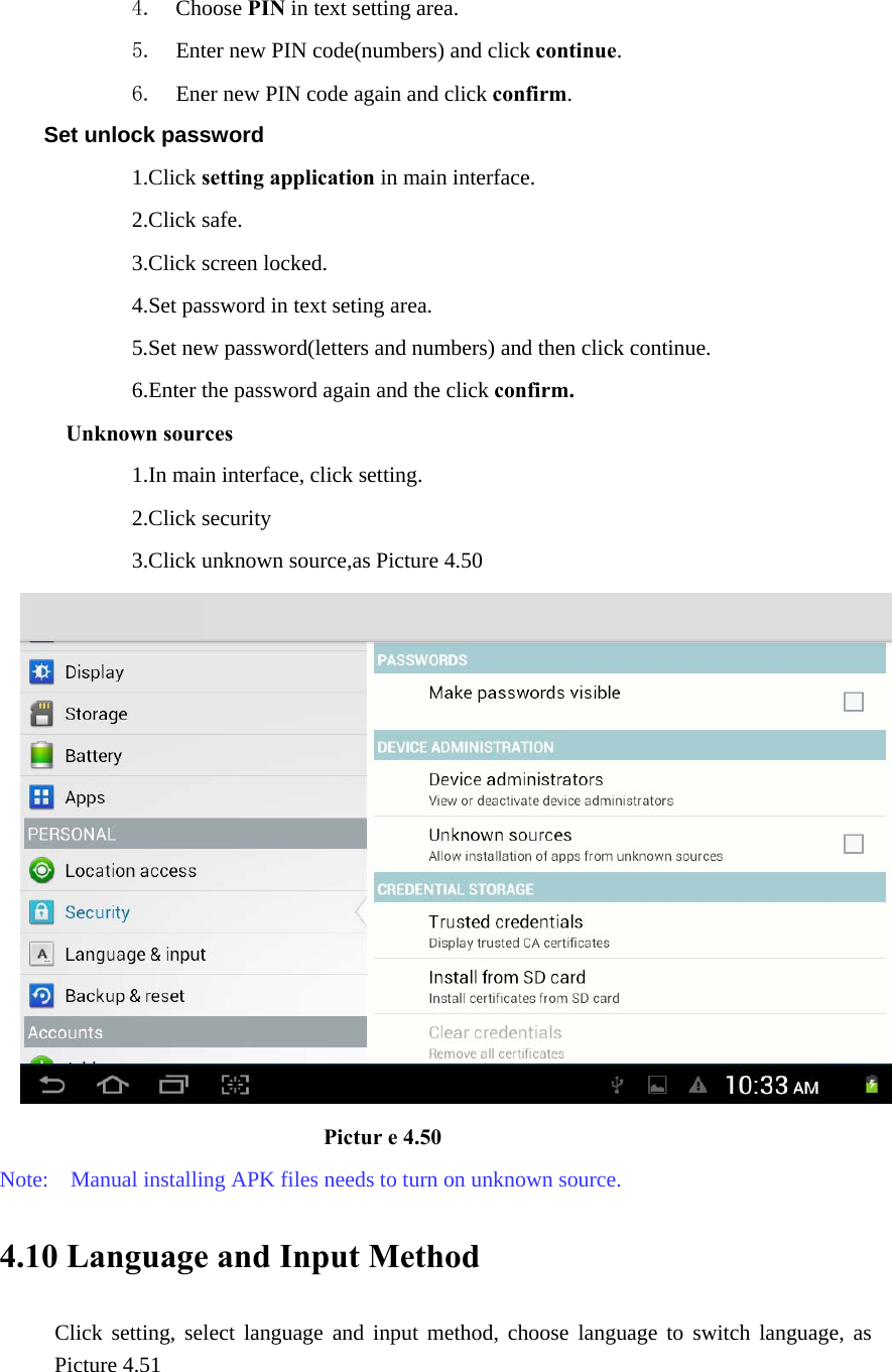 4. Choose PIN in text setting area.   5. Enter new PIN code(numbers) and click continue. 6. Ener new PIN code again and click confirm. Set unlock password             1.Click setting application in main interface.               2.Click safe.             3.Click screen locked.             4.Set password in text seting area.                         5.Set new password(letters and numbers) and then click continue.             6.Enter the password again and the click confirm. Unknown sources             1.In main interface, click setting.             2.Click security             3.Click unknown source,as Picture 4.50                              Pictur e 4.50 Note:    Manual installing APK files needs to turn on unknown source. 4.10 Language and Input Method Click setting, select language and input method, choose language to switch language, as Picture 4.51     