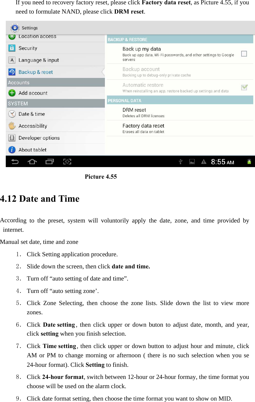 If you need to recovery factory reset, please click Factory data reset, as Picture 4.55, if you need to formulate NAND, please click DRM reset.                           Picture 4.55 4.12 Date and Time According to the preset, system will voluntorily apply the date, zone, and time provided by internet. Manual set date, time and zone 1． Click Setting application procedure. 2． Slide down the screen, then click date and time. 3． Turn off “auto setting of date and time”. 4． Turn off “auto setting zone’. 5． Click Zone Selecting, then choose the zone lists. Slide down the list to view more zones. 6． Click Date setting , then click upper or down buton to adjust date, month, and year, click setting when you finish selection. 7． Click Time setting , then click upper or down button to adjust hour and minute, click AM or PM to change morning or afternoon ( there is no such selection when you se 24-hour format). Click Setting to finish. 8． Click 24-hour format, switch between 12-hour or 24-hour formay, the time format you choose will be used on the alarm clock. 9． Click date format setting, then choose the time format you want to show on MID.  