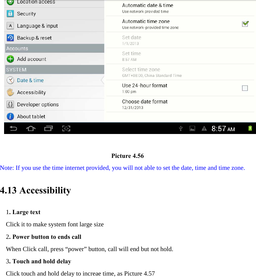                                       Picture 4.56 Note: If you use the time internet provided, you will not able to set the date, time and time zone. 4.13 Accessibility 1. Large text Click it to make system font large size 2. Power button to ends call When Click call, press “power” button, call will end but not hold.   3. Touch and hold delay Click touch and hold delay to increae time, as Picture 4.57 