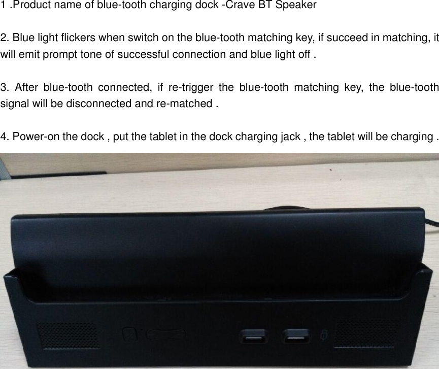  1 .Product name of blue-tooth charging dock -Crave BT Speaker   2. Blue light flickers when switch on the blue-tooth matching key, if succeed in matching, it will emit prompt tone of successful connection and blue light off .  3.  After  blue-tooth  connected,  if  re-trigger  the  blue-tooth  matching  key,  the  blue-tooth signal will be disconnected and re-matched .    4. Power-on the dock , put the tablet in the dock charging jack , the tablet will be charging . 