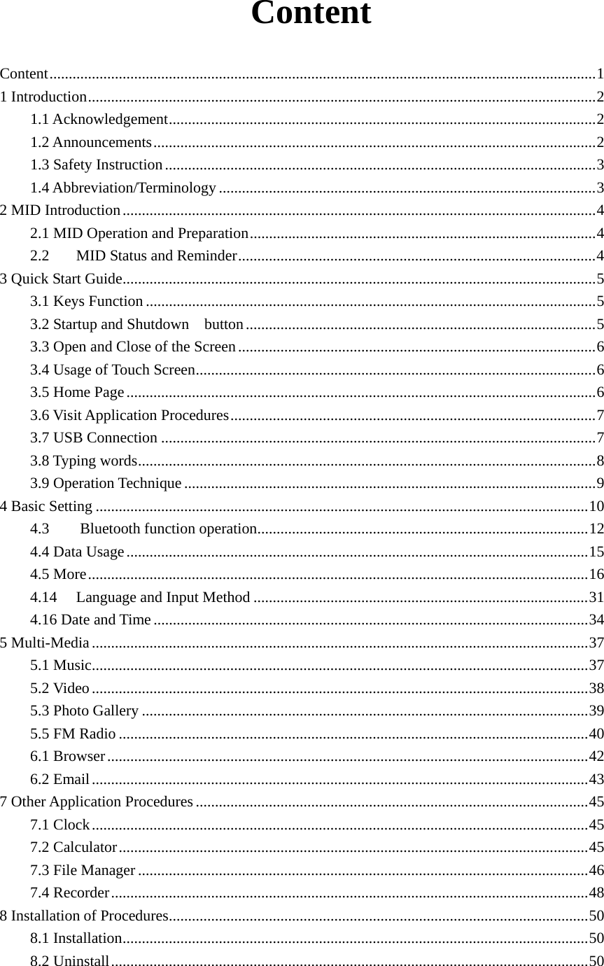  Content Content..............................................................................................................................................1 1 Introduction....................................................................................................................................2 1.1 Acknowledgement...............................................................................................................2 1.2 Announcements...................................................................................................................2 1.3 Safety Instruction................................................................................................................3 1.4 Abbreviation/Terminology ..................................................................................................3 2 MID Introduction...........................................................................................................................4 2.1 MID Operation and Preparation..........................................................................................4 2.2  MID Status and Reminder.............................................................................................4 3 Quick Start Guide...........................................................................................................................5 3.1 Keys Function .....................................................................................................................5 3.2 Startup and Shutdown  button...........................................................................................5 3.3 Open and Close of the Screen.............................................................................................6 3.4 Usage of Touch Screen........................................................................................................6 3.5 Home Page..........................................................................................................................6 3.6 Visit Application Procedures...............................................................................................7 3.7 USB Connection .................................................................................................................7 3.8 Typing words.......................................................................................................................8 3.9 Operation Technique ...........................................................................................................9 4 Basic Setting ................................................................................................................................10 4.3    Bluetooth function operation......................................................................................12 4.4 Data Usage........................................................................................................................15 4.5 More..................................................................................................................................16 4.14 Language and Input Method .......................................................................................31 4.16 Date and Time .................................................................................................................34 5 Multi-Media.................................................................................................................................37 5.1 Music.................................................................................................................................37 5.2 Video .................................................................................................................................38 5.3 Photo Gallery ....................................................................................................................39 5.5 FM Radio ..........................................................................................................................40 6.1 Browser.............................................................................................................................42 6.2 Email.................................................................................................................................43 7 Other Application Procedures ......................................................................................................45 7.1 Clock.................................................................................................................................45 7.2 Calculator..........................................................................................................................45 7.3 File Manager.....................................................................................................................46 7.4 Recorder............................................................................................................................48 8 Installation of Procedures.............................................................................................................50 8.1 Installation.........................................................................................................................50 8.2 Uninstall............................................................................................................................50 