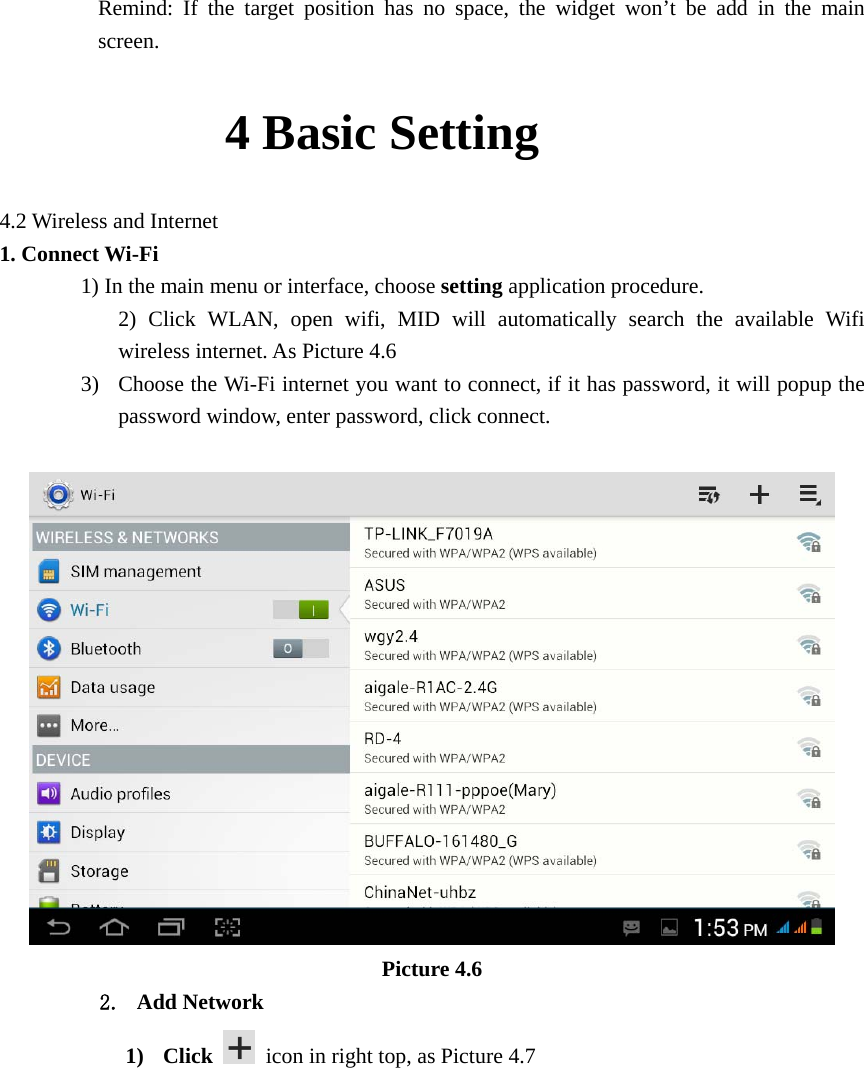      Remind: If the target position has no space, the widget won’t be add in the main screen.          4 Basic Setting     4.2 Wireless and Internet 1. Connect Wi-Fi 1) In the main menu or interface, choose setting application procedure. 2) Click WLAN, open wifi, MID will automatically search the available Wifi wireless internet. As Picture 4.6   3) Choose the Wi-Fi internet you want to connect, if it has password, it will popup the password window, enter password, click connect.   Picture 4.6 2. Add Network 1) Click    icon in right top, as Picture 4.7 