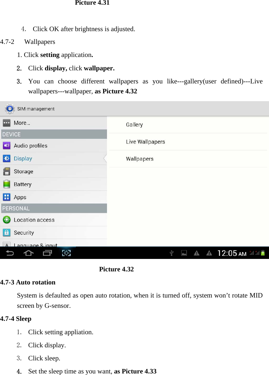                       Picture 4.31  4. Click OK after brightness is adjusted. 4.7-2  Wallpapers 1. Click setting application. 2. Click display, click wallpaper. 3. You can choose different wallpapers as you like---gallery(user defined)---Live wallpapers---wallpaper, as Picture 4.32                               Picture 4.32 4.7-3 Auto rotation System is defaulted as open auto rotation, when it is turned off, system won’t rotate MID screen by G-sensor. 4.7-4 Sleep 1. Click setting appliation. 2. Click display. 3. Click sleep. 4. Set the sleep time as you want, as Picture 4.33 