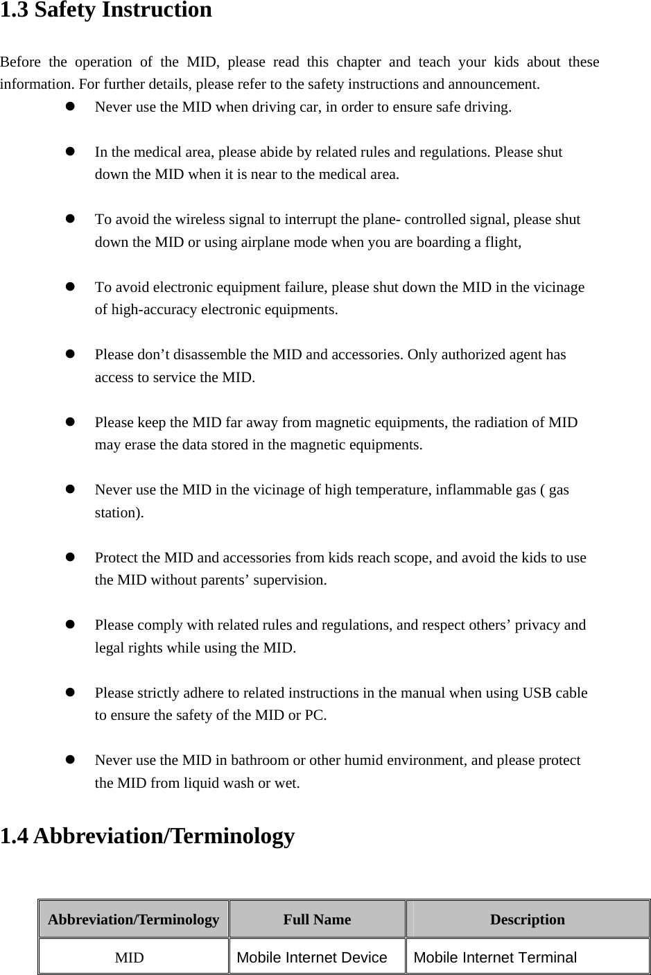 1.3 Safety Instruction     Before the operation of the MID, please read this chapter and teach your kids about these information. For further details, please refer to the safety instructions and announcement. z Never use the MID when driving car, in order to ensure safe driving.  z In the medical area, please abide by related rules and regulations. Please shut down the MID when it is near to the medical area.  z To avoid the wireless signal to interrupt the plane- controlled signal, please shut down the MID or using airplane mode when you are boarding a flight,    z To avoid electronic equipment failure, please shut down the MID in the vicinage of high-accuracy electronic equipments.  z Please don’t disassemble the MID and accessories. Only authorized agent has access to service the MID.  z Please keep the MID far away from magnetic equipments, the radiation of MID may erase the data stored in the magnetic equipments.  z Never use the MID in the vicinage of high temperature, inflammable gas ( gas station).   z Protect the MID and accessories from kids reach scope, and avoid the kids to use the MID without parents’ supervision.  z Please comply with related rules and regulations, and respect others’ privacy and legal rights while using the MID.  z Please strictly adhere to related instructions in the manual when using USB cable to ensure the safety of the MID or PC.  z Never use the MID in bathroom or other humid environment, and please protect the MID from liquid wash or wet. 1.4 Abbreviation/Terminology  Abbreviation/Terminology  Full Name  Description MID  Mobile Internet Device Mobile Internet Terminal 