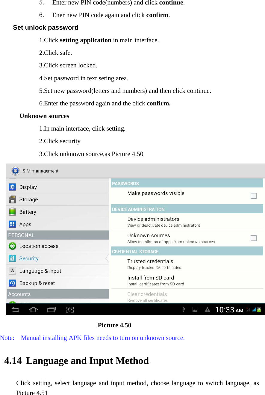 5. Enter new PIN code(numbers) and click continue. 6. Ener new PIN code again and click confirm. Set unlock password             1.Click setting application in main interface.               2.Click safe.             3.Click screen locked.             4.Set password in text seting area.                         5.Set new password(letters and numbers) and then click continue.             6.Enter the password again and the click confirm. Unknown sources             1.In main interface, click setting.             2.Click security             3.Click unknown source,as Picture 4.50                              Picture 4.50 Note:    Manual installing APK files needs to turn on unknown source. 4.14 Language and Input Method Click setting, select language and input method, choose language to switch language, as Picture 4.51     