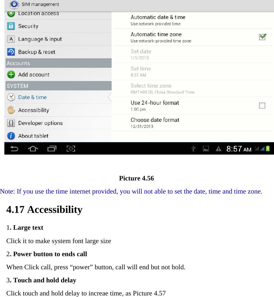                                       Picture 4.56 Note: If you use the time internet provided, you will not able to set the date, time and time zone. 4.17 Accessibility 1. Large text Click it to make system font large size 2. Power button to ends call When Click call, press “power” button, call will end but not hold.   3. Touch and hold delay Click touch and hold delay to increae time, as Picture 4.57 