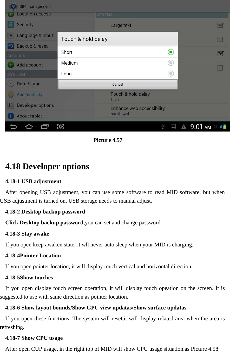                                 Picture 4.57  4.18 Developer options 4.18-1 USB adjustment   After opening USB adjustment, you can use some software to read MID software, but when USB adjustment is turned on, USB storage needs to manual adjust. 4.18-2 Desktop backup password Click Desktop backup password,you can set and change password. 4.18-3 Stay awake If you open keep awaken state, it wll never auto sleep when your MID is charging. 4.18-4Pointer Location If you open pointer location, it will display touch vertical and horizontal direction. 4.18-5Show touches If you open display touch screen operation, it will display touch opeation on the screen. It is suggested to use with same direction as pointer location. 4.18-6 Show layout bounds/Show GPU view updatas/Show surface updatas If you open these functions, The system will reset,it will display related area when the area is refreshing. 4.18-7 Show CPU usage After open CUP usage, in the right top of MID will show CPU usage situation.as Picture 4.58 