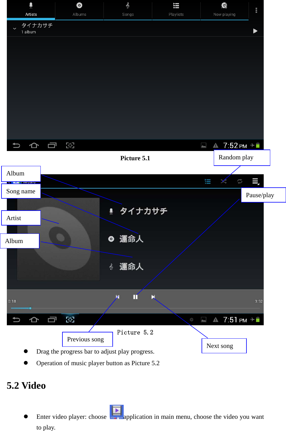  Picture 5.1   Picture 5.2  z Drag the progress bar to adjust play progress. z Operation of music player button as Picture 5.2 5.2 Video z Enter video player: choose  application in main menu, choose the video you want to play.    Album Pause/play Next song Previous song Artist Album Song name Random play 