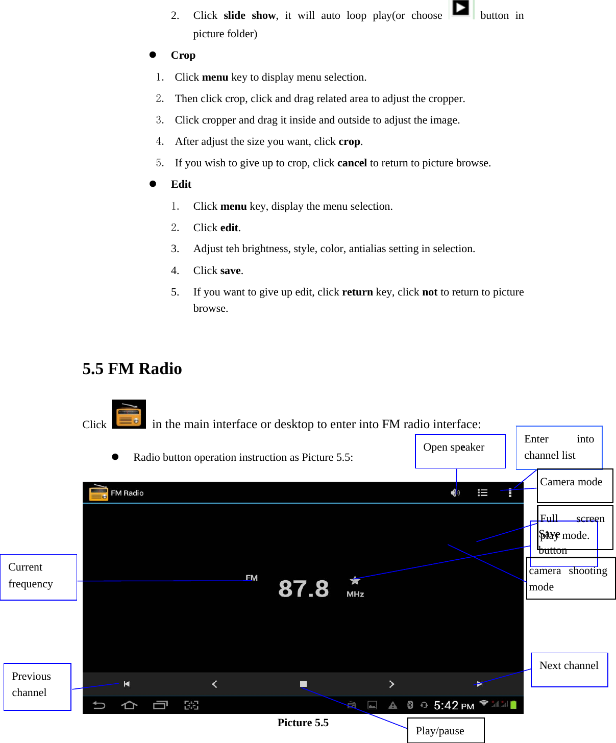 2. Click  slide show, it will auto loop play(or choose   button in picture folder) z Crop 1. Click menu key to display menu selection. 2. Then click crop, click and drag related area to adjust the cropper. 3. Click cropper and drag it inside and outside to adjust the image. 4. After adjust the size you want, click crop. 5. If you wish to give up to crop, click cancel to return to picture browse. z Edit 1. Click menu key, display the menu selection.   2. Click edit. 3. Adjust teh brightness, style, color, antialias setting in selection.   4. Click save. 5. If you want to give up edit, click return key, click not to return to picture browse.  5.5 FM Radio Click    in the main interface or desktop to enter into FM radio interface:  z Radio button operation instruction as Picture 5.5:   Picture 5.5 Open speaker Play/pause Enter into channel list Save button Previous channel Next channelCurrent frequency Camera mode Full screen play mode. camera shooting mode 