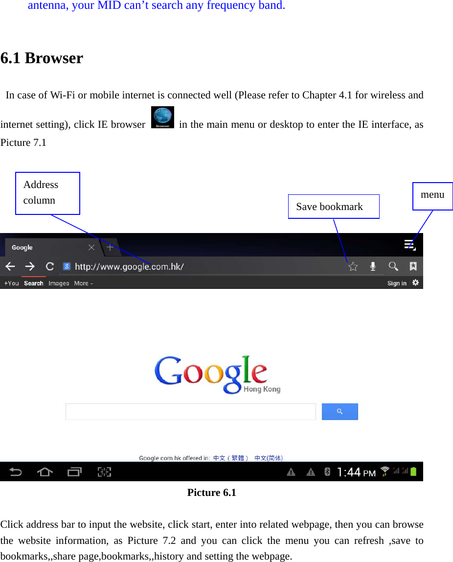 antenna, your MID can’t search any frequency band.  6.1 Browser   In case of Wi-Fi or mobile internet is connected well (Please refer to Chapter 4.1 for wireless and internet setting), click IE browser   in the main menu or desktop to enter the IE interface, as Picture 7.1       Picture 6.1  Click address bar to input the website, click start, enter into related webpage, then you can browse the website information, as Picture 7.2 and you can click the menu you can refresh ,save to bookmarks,,share page,bookmarks,,history and setting the webpage. Address column  menu Save bookmark 