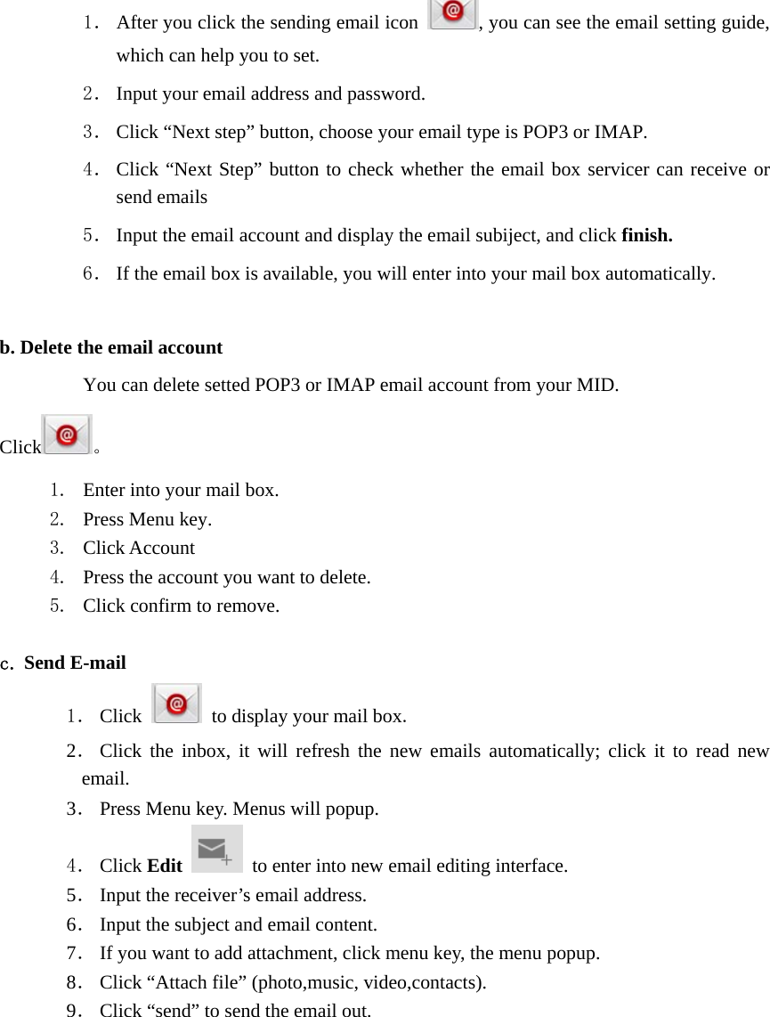 1． After you click the sending email icon  , you can see the email setting guide, which can help you to set.   2． Input your email address and password. 3． Click “Next step” button, choose your email type is POP3 or IMAP. 4． Click “Next Step” button to check whether the email box servicer can receive or send emails 5． Input the email account and display the email subiject, and click finish. 6． If the email box is available, you will enter into your mail box automatically.  b. Delete the email account You can delete setted POP3 or IMAP email account from your MID. Click 。 1. Enter into your mail box. 2. Press Menu key. 3. Click Account 4. Press the account you want to delete. 5. Click confirm to remove.  c. Send E-mail 1． Click    to display your mail box. 2． Click the inbox, it will refresh the new emails automatically; click it to read new email. 3． Press Menu key. Menus will popup. 4． Click Edit   to enter into new email editing interface. 5． Input the receiver’s email address.   6． Input the subject and email content. 7． If you want to add attachment, click menu key, the menu popup. 8． Click “Attach file” (photo,music, video,contacts). 9． Click “send” to send the email out. 