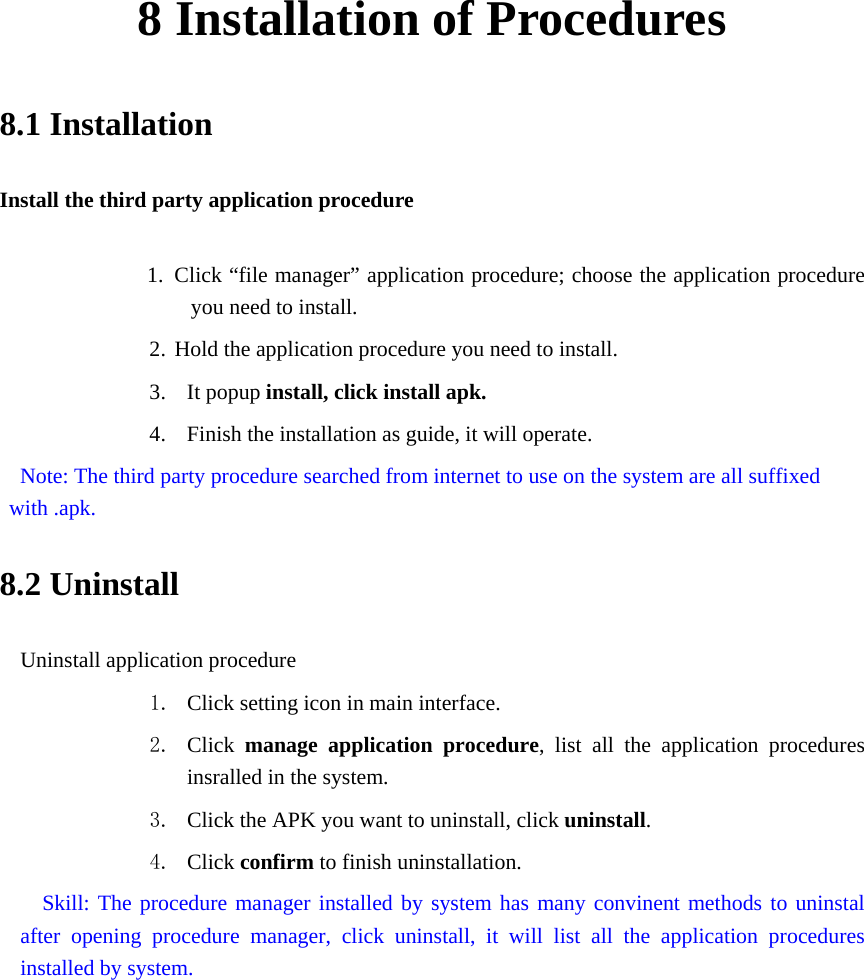 8 Installation of Procedures 8.1 Installation Install the third party application procedure        1. Click “file manager” application procedure; choose the application procedure you need to install. 2. Hold the application procedure you need to install. 3. It popup install, click install apk. 4. Finish the installation as guide, it will operate.   Note: The third party procedure searched from internet to use on the system are all suffixed with .apk. 8.2 Uninstall Uninstall application procedure 1. Click setting icon in main interface. 2. Click  manage application procedure, list all the application procedures insralled in the system. 3. Click the APK you want to uninstall, click uninstall.  4. Click confirm to finish uninstallation.   Skill: The procedure manager installed by system has many convinent methods to uninstal after opening procedure manager, click uninstall, it will list all the application procedures installed by system. 