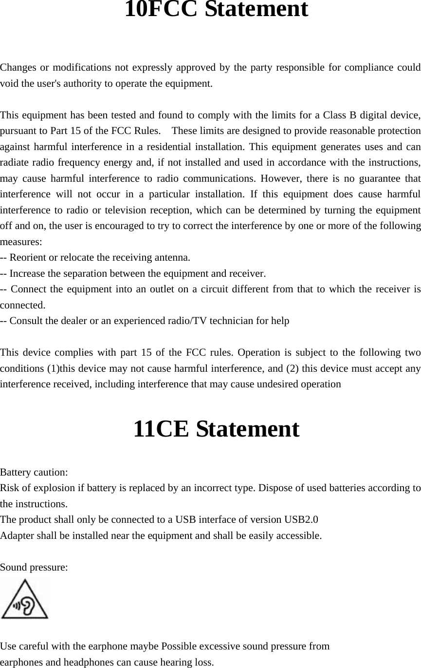 10FCC Statement   Changes or modifications not expressly approved by the party responsible for compliance could void the user&apos;s authority to operate the equipment.      This equipment has been tested and found to comply with the limits for a Class B digital device, pursuant to Part 15 of the FCC Rules.    These limits are designed to provide reasonable protection against harmful interference in a residential installation. This equipment generates uses and can radiate radio frequency energy and, if not installed and used in accordance with the instructions, may cause harmful interference to radio communications. However, there is no guarantee that interference will not occur in a particular installation. If this equipment does cause harmful interference to radio or television reception, which can be determined by turning the equipment off and on, the user is encouraged to try to correct the interference by one or more of the following measures:  -- Reorient or relocate the receiving antenna.     -- Increase the separation between the equipment and receiver.     -- Connect the equipment into an outlet on a circuit different from that to which the receiver is connected.   -- Consult the dealer or an experienced radio/TV technician for help      This device complies with part 15 of the FCC rules. Operation is subject to the following two conditions (1)this device may not cause harmful interference, and (2) this device must accept any interference received, including interference that may cause undesired operation     11CE Statement Battery caution: Risk of explosion if battery is replaced by an incorrect type. Dispose of used batteries according to the instructions. The product shall only be connected to a USB interface of version USB2.0 Adapter shall be installed near the equipment and shall be easily accessible.  Sound pressure:         Use careful with the earphone maybe Possible excessive sound pressure from  earphones and headphones can cause hearing loss.  