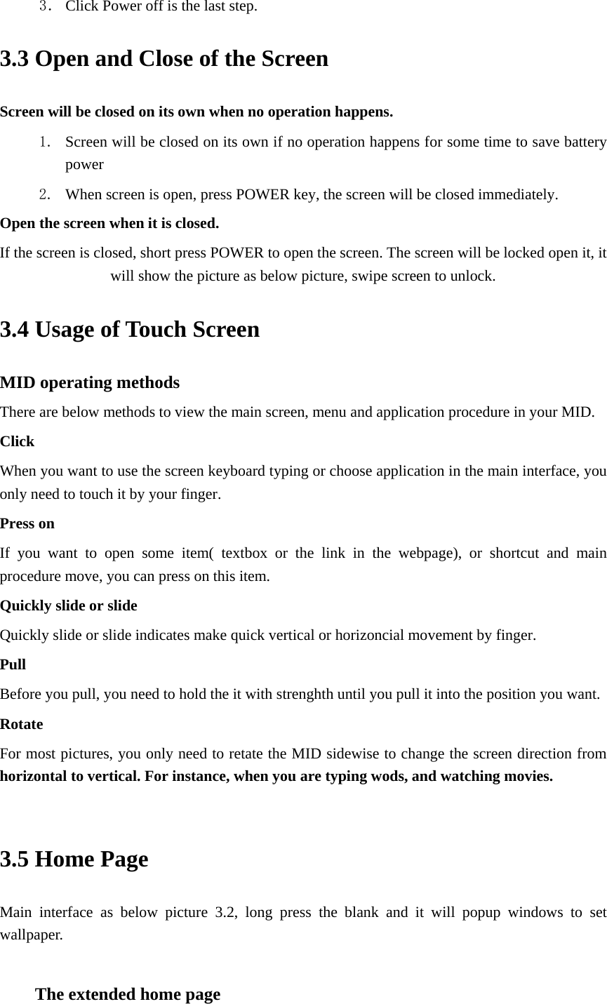 3． Click Power off is the last step. 3.3 Open and Close of the Screen Screen will be closed on its own when no operation happens. 1. Screen will be closed on its own if no operation happens for some time to save battery power  2. When screen is open, press POWER key, the screen will be closed immediately. Open the screen when it is closed. If the screen is closed, short press POWER to open the screen. The screen will be locked open it, it will show the picture as below picture, swipe screen to unlock. 3.4 Usage of Touch Screen MID operating methods There are below methods to view the main screen, menu and application procedure in your MID. Click  When you want to use the screen keyboard typing or choose application in the main interface, you only need to touch it by your finger. Press on If you want to open some item( textbox or the link in the webpage), or shortcut and main procedure move, you can press on this item. Quickly slide or slide Quickly slide or slide indicates make quick vertical or horizoncial movement by finger.   Pull  Before you pull, you need to hold the it with strenghth until you pull it into the position you want. Rotate For most pictures, you only need to retate the MID sidewise to change the screen direction from horizontal to vertical. For instance, when you are typing wods, and watching movies.  3.5 Home Page Main interface as below picture 3.2, long press the blank and it will popup windows to set wallpaper.  The extended home page   