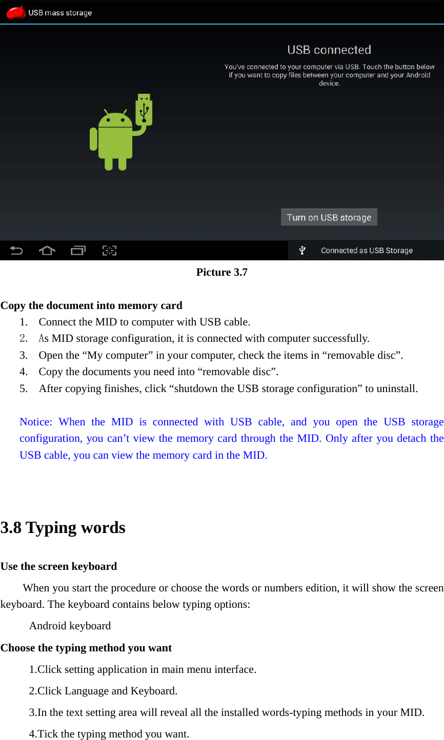  Picture 3.7  Copy the document into memory card 1. Connect the MID to computer with USB cable. 2. As MID storage configuration, it is connected with computer successfully.   3. Open the “My computer” in your computer, check the items in “removable disc”. 4. Copy the documents you need into “removable disc”. 5. After copying finishes, click “shutdown the USB storage configuration” to uninstall.  Notice: When the MID is connected with USB cable, and you open the USB storage configuration, you can’t view the memory card through the MID. Only after you detach the USB cable, you can view the memory card in the MID.   3.8 Typing words Use the screen keyboard When you start the procedure or choose the words or numbers edition, it will show the screen keyboard. The keyboard contains below typing options: Android keyboard Choose the typing method you want 1.Click setting application in main menu interface. 2.Click Language and Keyboard. 3.In the text setting area will reveal all the installed words-typing methods in your MID.   4.Tick the typing method you want. 
