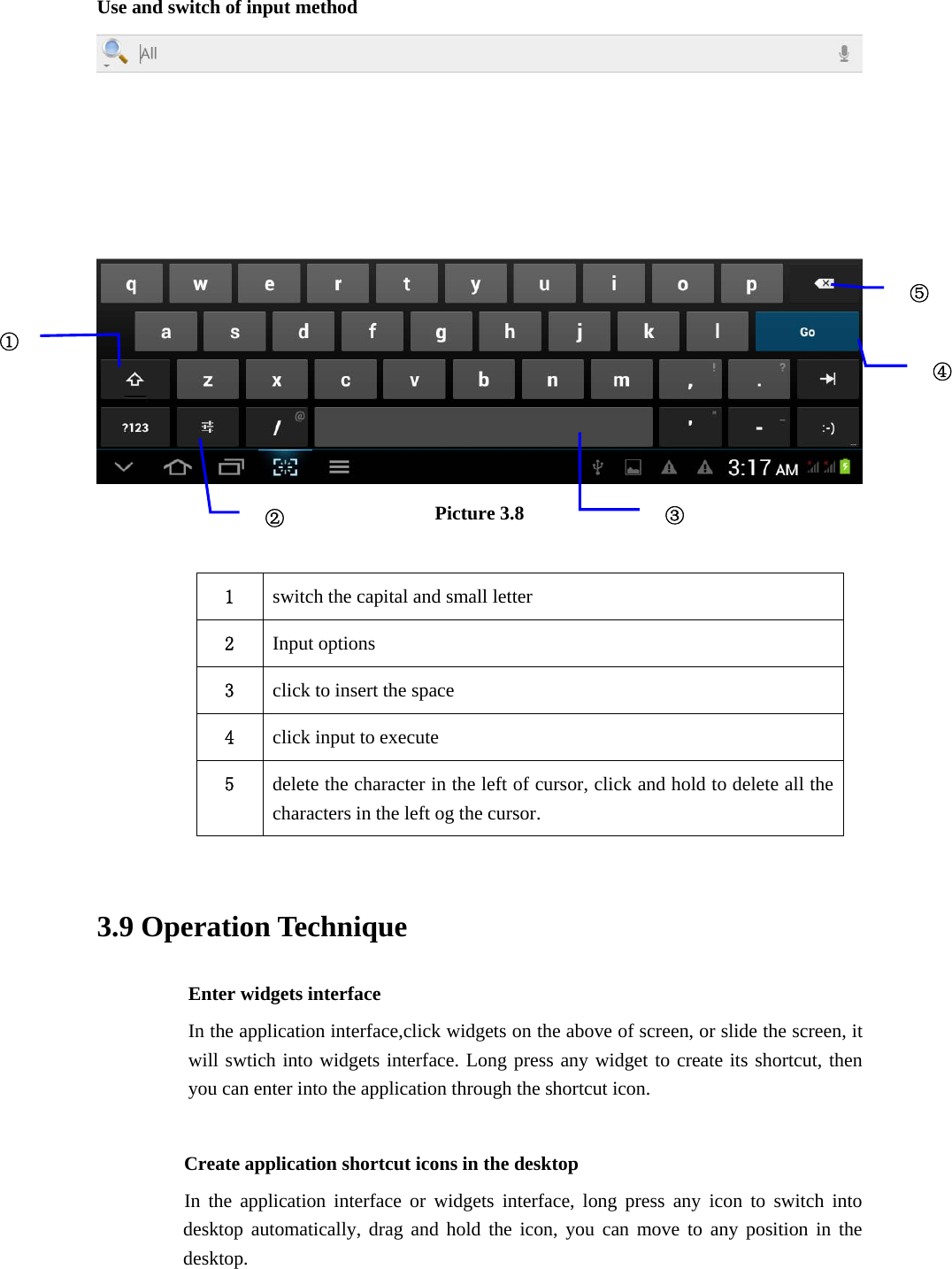 Use and switch of input method  Picture 3.8  1  switch the capital and small letter   2  Input options 3  click to insert the space 4  click input to execute 5  delete the character in the left of cursor, click and hold to delete all the characters in the left og the cursor.  3.9 Operation Technique Enter widgets interface In the application interface,click widgets on the above of screen, or slide the screen, it will swtich into widgets interface. Long press any widget to create its shortcut, then you can enter into the application through the shortcut icon.      Create application shortcut icons in the desktop      In the application interface or widgets interface, long press any icon to switch into desktop automatically, drag and hold the icon, you can move to any position in the desktop. ①②③⑤④