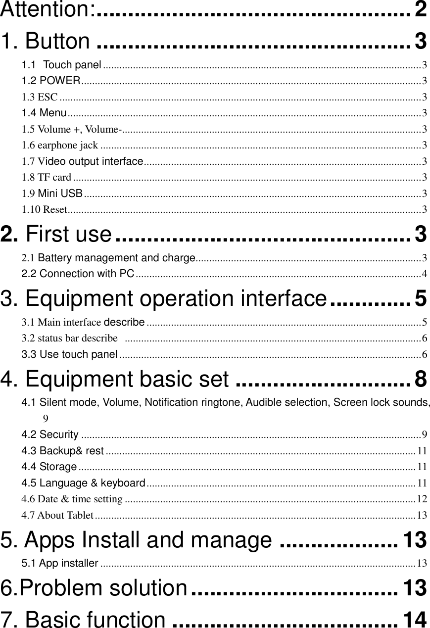  Attention: .................................................. 2 1. Button .................................................. 3 1.1 Touch panel ..................................................................................................................... 3 1.2 POWER ............................................................................................................................. 3 1.3 ESC ..................................................................................................................................... 3 1.4 Menu .................................................................................................................................. 3 1.5 Volume +, Volume-.............................................................................................................. 3 1.6 earphone jack ...................................................................................................................... 3 1.7 Video output interface ...................................................................................................... 3 1.8 TF card ................................................................................................................................ 3 1.9 Mini USB ............................................................................................................................ 3 1.10 Reset .................................................................................................................................. 3 2. First use ............................................... 3 2.1 Battery management and charge ................................................................................... 3 2.2 Connection with PC ......................................................................................................... 4 3. Equipment operation interface ............. 5 3.1 Main interface describe ..................................................................................................... 5 3.2 status bar describe   ............................................................................................................. 6 3.3 Use touch panel ............................................................................................................... 6 4. Equipment basic set ............................ 8 4.1 Silent mode, Volume, Notification ringtone, Audible selection, Screen lock sounds,  9 4.2 Security ............................................................................................................................. 9 4.3 Backup&amp; rest .................................................................................................................. 11 4.4 Storage ............................................................................................................................ 11 4.5 Language &amp; keyboard ................................................................................................... 11 4.6 Date &amp; time setting ........................................................................................................... 12 4.7 About Tablet ...................................................................................................................... 13 5. Apps Install and manage ................... 13 5.1 App installer .................................................................................................................... 13 6.Problem solution ................................. 13 7. Basic function .................................... 14     