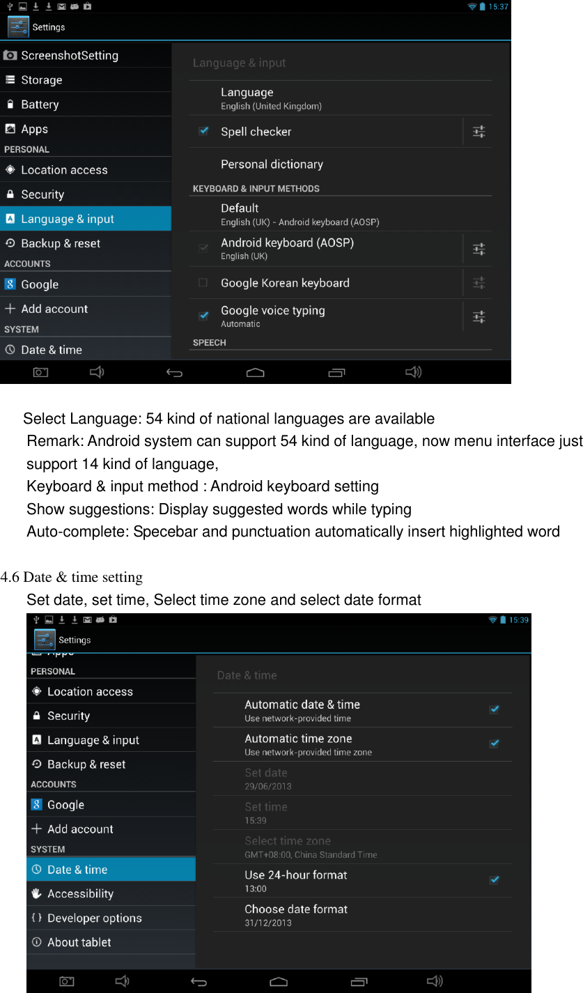          Select Language: 54 kind of national languages are available Remark: Android system can support 54 kind of language, now menu interface just support 14 kind of language, Keyboard &amp; input method : Android keyboard setting Show suggestions: Display suggested words while typing Auto-complete: Specebar and punctuation automatically insert highlighted word  4.6 Date &amp; time setting Set date, set time, Select time zone and select date format  