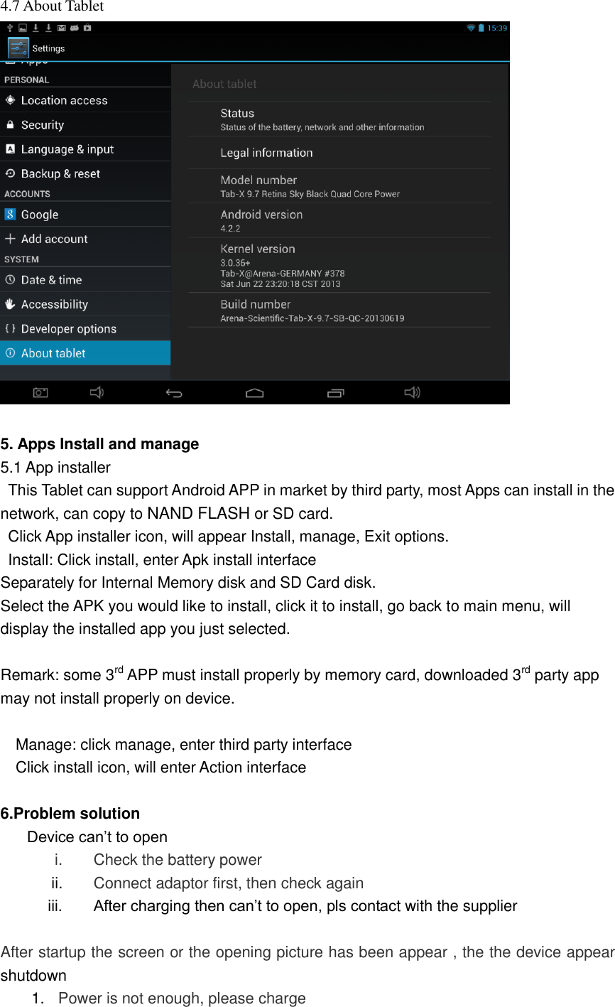  4.7 About Tablet     5. Apps Install and manage 5.1 App installer   This Tablet can support Android APP in market by third party, most Apps can install in the network, can copy to NAND FLASH or SD card.   Click App installer icon, will appear Install, manage, Exit options.   Install: Click install, enter Apk install interface Separately for Internal Memory disk and SD Card disk. Select the APK you would like to install, click it to install, go back to main menu, will display the installed app you just selected.  Remark: some 3rd APP must install properly by memory card, downloaded 3rd party app may not install properly on device.  Manage: click manage, enter third party interface Click install icon, will enter Action interface  6.Problem solution Device can’t to open i.  Check the battery power ii. Connect adaptor first, then check again iii.  After charging then can’t to open, pls contact with the supplier  After startup the screen or the opening picture has been appear , the the device appear shutdown 1. Power is not enough, please charge 