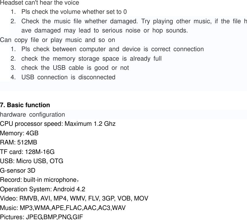  Headset can&apos;t hear the voice 1.  Pls check the volume whether set to 0 2.  Check  the  music  file  whether  damaged.  Try  playing  other  music,  if  the  file  have  damaged  may  lead  to  serious  noise  or  hop  sounds. Can  copy  file  or  play  music  and  so  on 1.  Pls  check  between  computer  and  device  is  correct  connection 2.  check  the  memory  storage  space  is  already  full 3.  check  the  USB  cable  is  good  or  not 4.  USB  connection  is  disconnected   7. Basic function hardware  configuration CPU processor speed: Maximum 1.2 Ghz Memory: 4GB RAM: 512MB TF card: 128M-16G USB: Micro USB, OTG G-sensor 3D Record: built-in microphone， Operation System: Android 4.2 Video: RMVB, AVI, MP4, WMV, FLV, 3GP, VOB, MOV Music: MP3,WMA,APE,FLAC,AAC,AC3,WAV Pictures: JPEG,BMP,PNG,GIF                     