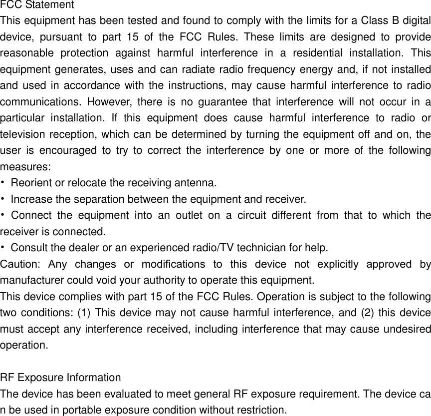  FCC Statement This equipment has been tested and found to comply with the limits for a Class B digital device,  pursuant  to  part  15  of  the  FCC  Rules.  These  limits  are  designed  to  provide reasonable  protection  against  harmful  interference  in  a  residential  installation.  This equipment generates, uses and can radiate radio frequency energy and, if not installed and used in accordance with the instructions, may cause harmful interference to radio communications.  However,  there  is  no  guarantee  that  interference  will  not  occur  in  a particular  installation.  If  this  equipment  does  cause  harmful  interference  to  radio  or television reception, which can be determined by turning the equipment off and on, the user  is  encouraged  to  try  to  correct  the  interference  by  one  or  more  of  the  following measures: •  Reorient or relocate the receiving antenna. •  Increase the separation between the equipment and receiver. •  Connect  the  equipment  into  an  outlet  on  a  circuit  different  from  that  to  which  the receiver is connected. •  Consult the dealer or an experienced radio/TV technician for help. Caution:  Any  changes  or  modiﬁcations  to  this  device  not  explicitly  approved  by manufacturer could void your authority to operate this equipment. This device complies with part 15 of the FCC Rules. Operation is subject to the following two conditions: (1) This device may not cause harmful interference, and (2) this device must accept any interference received, including interference that may cause undesired operation.  RF Exposure Information The device has been evaluated to meet general RF exposure requirement. The device can be used in portable exposure condition without restriction.  