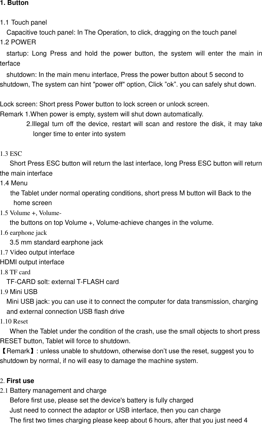   1. Button    1.1 Touch panel Capacitive touch panel: In The Operation, to click, dragging on the touch panel 1.2 POWER   startup:  Long  Press  and  hold  the  power  button,  the  system  will  enter  the  main  interface   shutdown: In the main menu interface, Press the power button about 5 second to shutdown, The system can hint &quot;power off&quot; option, Click ”ok”. you can safely shut down.  Lock screen: Short press Power button to lock screen or unlock screen. Remark 1.When power is empty, system will shut down automatically. 2.Illegal turn off the device, restart will scan and restore the disk, it may take longer time to enter into system  1.3 ESC       Short Press ESC button will return the last interface, long Press ESC button will return the main interface 1.4 Menu the Tablet under normal operating conditions, short press M button will Back to the home screen 1.5 Volume +, Volume- the buttons on top Volume +, Volume-achieve changes in the volume. 1.6 earphone jack 3.5 mm standard earphone jack 1.7 Video output interface   HDMI output interface 1.8 TF card   TF-CARD solt: external T-FLASH card 1.9 Mini USB   Mini USB jack: you can use it to connect the computer for data transmission, charging and external connection USB flash drive 1.10 Reset         When the Tablet under the condition of the crash, use the small objects to short press RESET button, Tablet will force to shutdown. 【Remark】: unless unable to shutdown, otherwise don’t use the reset, suggest you to shutdown by normal, if no will easy to damage the machine system.  2. First use 2.1 Battery management and charge       Before first use, please set the device&apos;s battery is fully charged       Just need to connect the adaptor or USB interface, then you can charge       The first two times charging please keep about 6 hours, after that you just need 4 