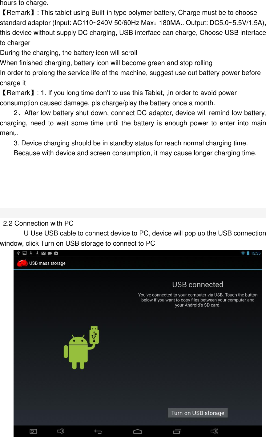  hours to charge. 【Remark】: This tablet using Built-in type polymer battery, Charge must be to choose standard adaptor (Input: AC110~240V 50/60Hz Max：180MA.. Output: DC5.0~5.5V/1.5A), this device without supply DC charging, USB interface can charge, Choose USB interface to charger During the charging, the battery icon will scroll When finished charging, battery icon will become green and stop rolling In order to prolong the service life of the machine, suggest use out battery power before charge it 【Remark】: 1. If you long time don’t to use this Tablet, ,in order to avoid power consumption caused damage, pls charge/play the battery once a month. 2、After low battery shut down, connect DC adaptor, device will remind low battery, charging, need to wait some time until the battery is enough power to enter into main menu. 3. Device charging should be in standby status for reach normal charging time. Because with device and screen consumption, it may cause longer charging time.         2.2 Connection with PC       U Use USB cable to connect device to PC, device will pop up the USB connection window, click Turn on USB storage to connect to PC  
