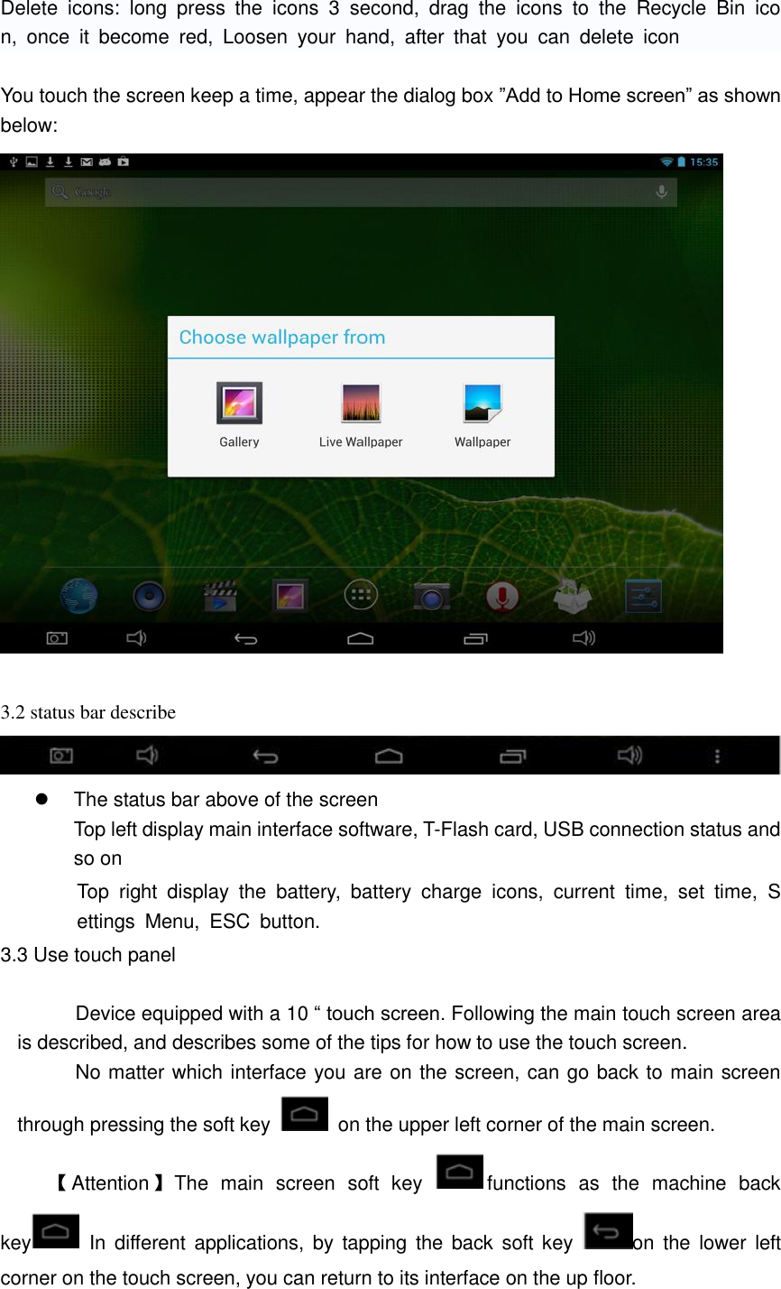  Delete  icons:  long  press  the  icons  3  second,  drag  the  icons  to  the  Recycle  Bin  icon,  once  it  become  red,  Loosen  your  hand,  after  that  you  can  delete  icon  You touch the screen keep a time, appear the dialog box ”Add to Home screen” as shown below:   3.2 status bar describe          The status bar above of the screen Top left display main interface software, T-Flash card, USB connection status and so on Top  right  display  the  battery,  battery  charge  icons,  current  time,  set  time,  Settings  Menu,  ESC  button. 3.3 Use touch panel                Device equipped with a 10 “ touch screen. Following the main touch screen area is described, and describes some of the tips for how to use the touch screen.      No matter which interface you are on the screen, can go back to main screen through pressing the soft key    on the upper left corner of the main screen. 【Attention】The  main  screen  soft  key  functions  as  the  machine  back key   In  different applications, by  tapping  the back  soft key  on  the lower  left corner on the touch screen, you can return to its interface on the up floor. 