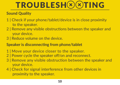 10Speaker is disconnecng from phone/tablet1 | Move your device closer to the speaker.2 | Power cycle the speaker o/on and reconnect.3 | Remove any visible obstrucon between the speaker and      your device.4 | Check for signal interference from other devices in      proximity to the speaker.Sound Quality1 | Check if your phone/tablet/device is in close proximity       to the speaker.2 | Remove any visible obstrucons between the speaker and       your device.3 | Reduce volume on the device.TROUBLESH       TING