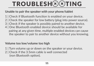 11Speaker is disconnecng from phone/tablet1 | Move your device closer to the speaker.2 | Power cycle the speaker o/on and reconnect.3 | Remove any visible obstrucon between the speaker and      your device.4 | Check for signal interference from other devices in      proximity to the speaker.Sound Quality1 | Check if your phone/tablet/device is in close proximity       to the speaker.2 | Remove any visible obstrucons between the speaker and       your device.3 | Reduce volume on the device.Unable to pair the speaker with your phone/tablet1 | Check if Bluetooth funcon is enabled on your device.2 | Check the speaker for low baery (plug into power source).3 | Check if the speaker is possibly paired to another device.4 | One Bluetooth enabled device should be available for      pairing at any given me, mulple enabled devices can cause     the speaker to pair to another device without you knowing.Volume too low/volume too high1 | Turn volume up or down on the speaker or your device.2 | Check if the 3.5mm cable is well connected      (non Bluetooth opon).TROUBLESH       TING
