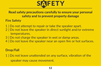 12Fire Safety1 | Do not aempt to repair or take the speaker apart.2 | Do not leave the speaker in direct sunlight and/or extreme      temperatures.3 | Do not charge the speaker in wet or damp areas.4 | Do not leave the speaker near an open re or hot surfaces.Read safety precauons carefully to ensure your personalsafety and to prevent property damageDrop/Fall1 | Do not leave unaended on any surface, vibraon of the      speaker may cause movement.S   FETYA