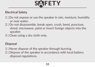 13Electrical Safety1 | Do not expose or use the speaker in rain, moisture, humidity      or near water.2 | Do not disassemble, break open, crush, bend, puncture,      shred, microwave, paint or insert foreign objects into the      speaker.3 | Clean using a dry cloth only.Disposal1 | Never dispose of the speaker through burning.2 | Dispose of the speaker in accordance with local baery      disposal regulaons.Read safety precauons carefully to ensure your personalsafety and to prevent property damageS   FETYA