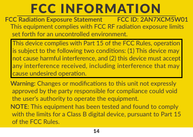 14FCC INFORMATIONFCC Radiaon Exposure Statement FCC ID: 2AN7XCM5W01This equipment complies with FCC RF radiaon exposure limits set forth for an uncontrolled environment.This device complies with Part 15 of the FCC Rules, operaonis subject to the following two condions: (1) This device maynot cause harmful interference, and (2) this device must acceptany interference received, including interference that maycause undesired operaon.Warning: Changes or modicaons to this unit not expressly approved by the party responsible for compliance could void  the user’s authority to operate the equipment.NOTE: This equipment has been tested and found to comply with the limits for a Class B digital device, pursuant to Part 15 of the FCC Rules.
