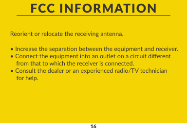 16FCC INFORMATIONReorient or relocate the receiving antenna.• Increase the separaon between the equipment and receiver.• Connect the equipment into an outlet on a circuit dierent    from that to which the receiver is connected.• Consult the dealer or an experienced radio/TV technician     for help.