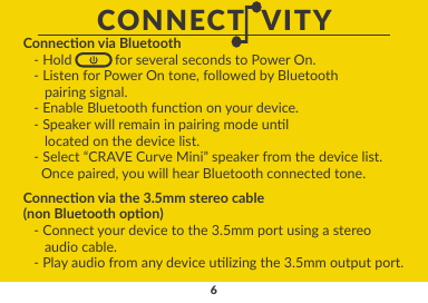 6Connecon via the 3.5mm stereo cable (non Bluetooth opon)        - Connect your device to the 3.5mm port using a stereo      audio cable.    - Play audio from any device ulizing the 3.5mm output port.CONNECT  VITYConnecon via Bluetooth   - Hold            for several seconds to Power On.   - Listen for Power On tone, followed by Bluetooth      pairing signal.   - Enable Bluetooth funcon on your device.   - Speaker will remain in pairing mode unl      located on the device list.   - Select “CRAVE Curve Mini” speaker from the device list.     Once paired, you will hear Bluetooth connected tone.